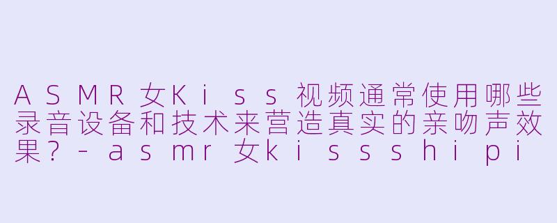 ASMR女Kiss视频通常使用哪些录音设备和技术来营造真实的亲吻声效果？-asmr女kissshipin
