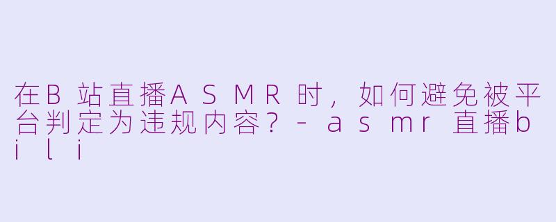 在B站直播ASMR时，如何避免被平台判定为违规内容？-asmr直播bili