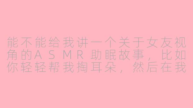 能不能给我讲一个关于女友视角的ASMR助眠故事,比如你轻轻帮我掏耳朵,然后在我耳边说些温柔的话?