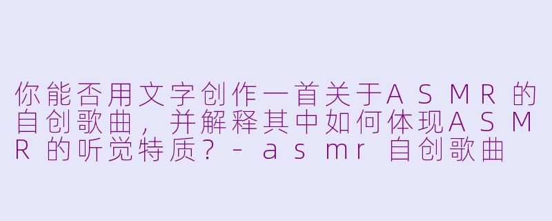你能否用文字创作一首关于ASMR的自创歌曲,并解释其中如何体现ASMR的听觉特质?-asmr自创歌曲