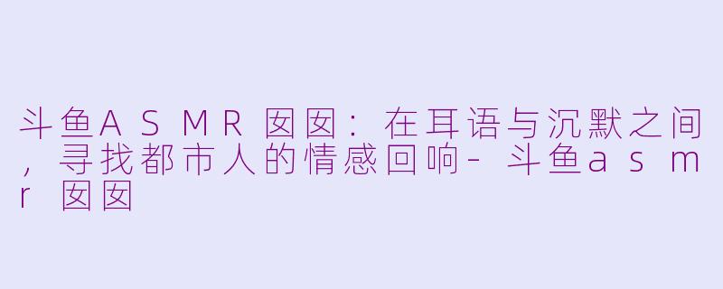 斗鱼ASMR囡囡：在耳语与沉默之间，寻找都市人的情感回响-斗鱼asmr囡囡