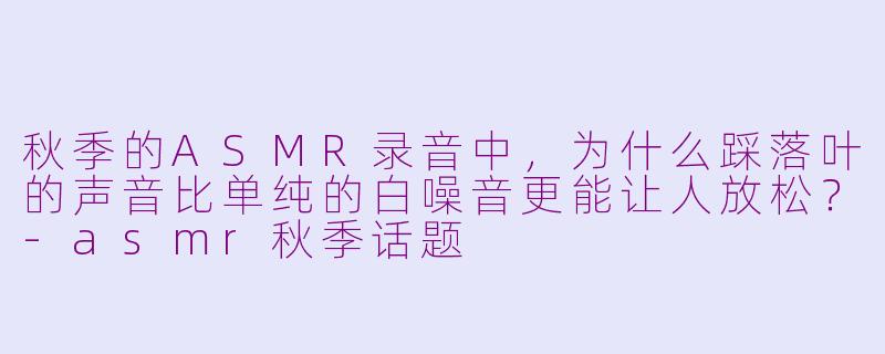 秋季的ASMR录音中，为什么踩落叶的声音比单纯的白噪音更能让人放松？-asmr秋季话题