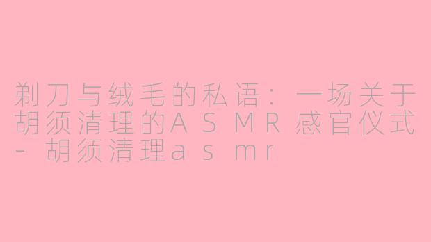 剃刀与绒毛的私语：一场关于胡须清理的ASMR感官仪式-胡须清理asmr