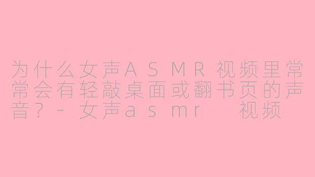 为什么女声ASMR视频里常常会有轻敲桌面或翻书页的声音？-女声asmr 视频