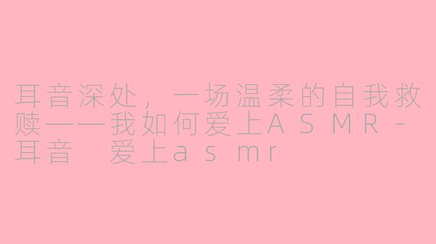 耳音深处，一场温柔的自我救赎——我如何爱上ASMR-耳音 爱上asmr