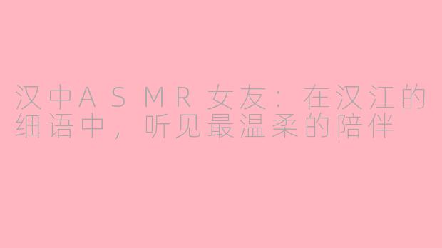 汉中ASMR女友:在汉江的细语中,听见最温柔的陪伴