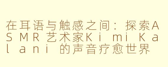 在耳语与触感之间：探索ASMR艺术家KimiKalani的声音疗愈世界