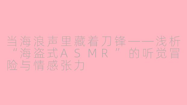 当海浪声里藏着刀锋——浅析“海盗式ASMR”的听觉冒险与情感张力