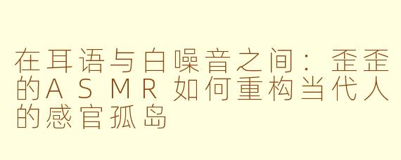 在耳语与白噪音之间：歪歪的ASMR如何重构当代人的感官孤岛