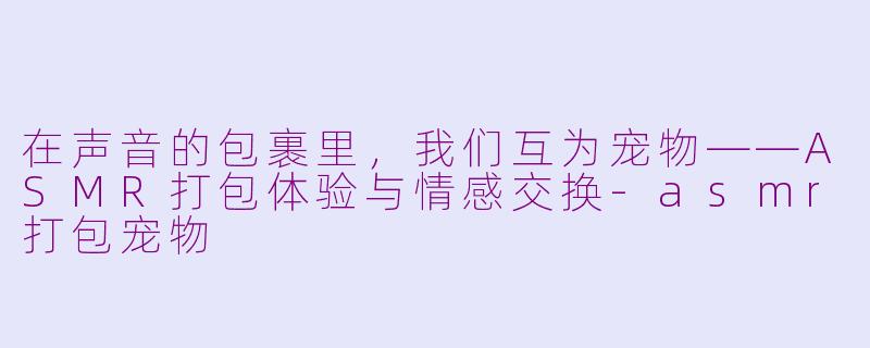在声音的包裹里，我们互为宠物——ASMR打包体验与情感交换-asmr打包宠物