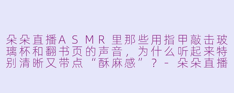 朵朵直播ASMR里那些用指甲敲击玻璃杯和翻书页的声音,为什么听起来特别清晰又带点“酥麻感”?-朵朵直播asmr