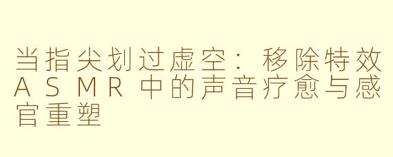 当指尖划过虚空：移除特效ASMR中的声音疗愈与感官重塑
