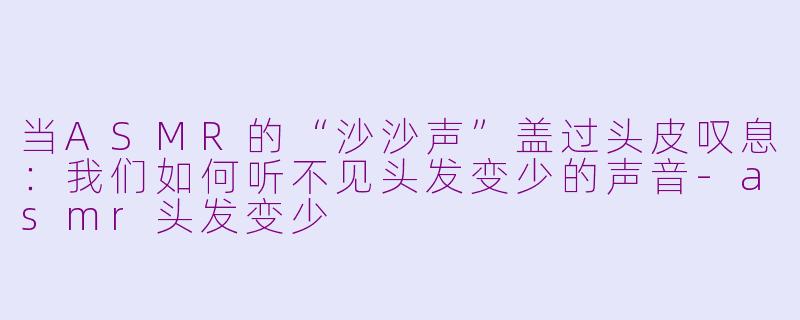当ASMR的“沙沙声”盖过头皮叹息：我们如何听不见头发变少的声音-asmr头发变少