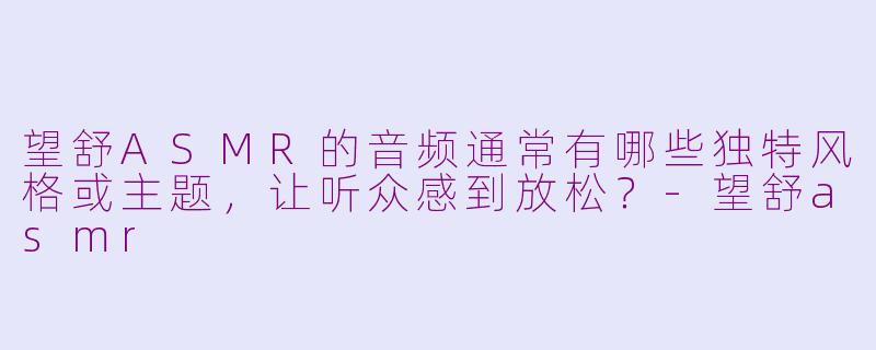 望舒ASMR的音频通常有哪些独特风格或主题，让听众感到放松？-望舒asmr