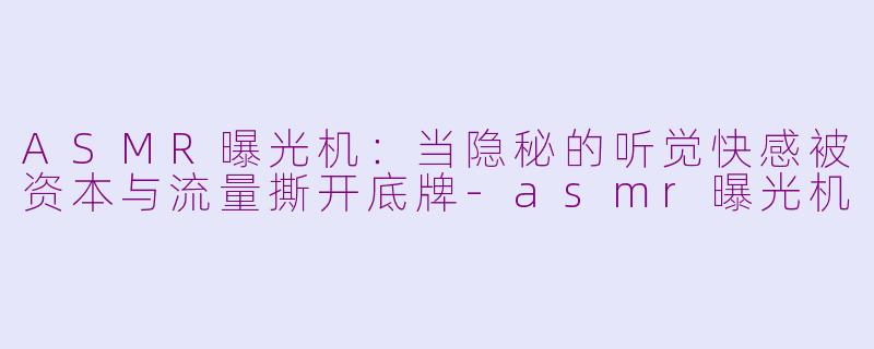 ASMR曝光机：当隐秘的听觉快感被资本与流量撕开底牌-asmr曝光机
