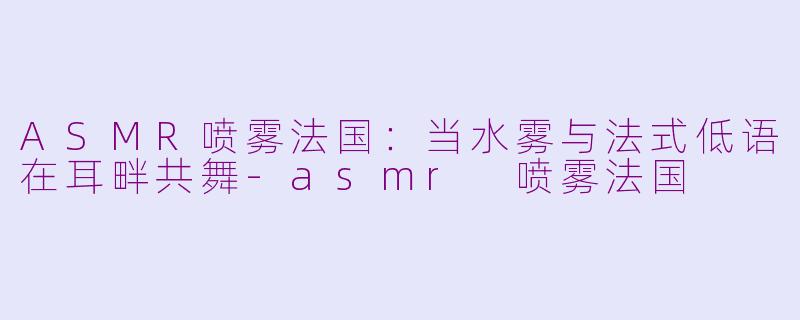 ASMR喷雾法国：当水雾与法式低语在耳畔共舞-asmr 喷雾法国