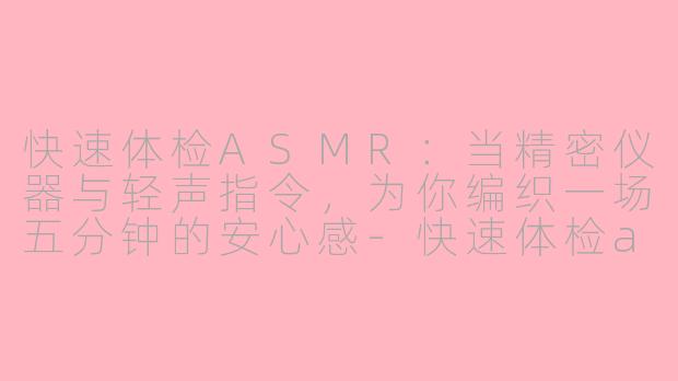 快速体检ASMR：当精密仪器与轻声指令，为你编织一场五分钟的安心感-快速体检asmr