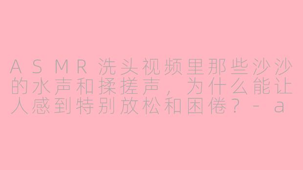 ASMR洗头视频里那些沙沙的水声和揉搓声，为什么能让人感到特别放松和困倦？
