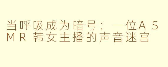 当呼吸成为暗号：一位ASMR韩女主播的声音迷宫
