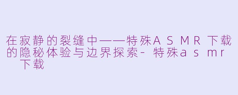 在寂静的裂缝中——特殊ASMR下载的隐秘体验与边界探索-特殊asmr 下载