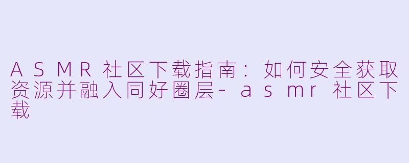 ASMR社区下载指南:如何安全获取资源并融入同好圈层-asmr社区下载