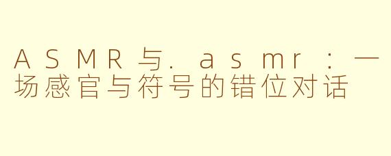 ASMR与.asmr:一场感官与符号的错位对话