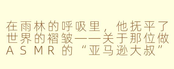在雨林的呼吸里，他抚平了世界的褶皱——关于那位做ASMR的“亚马逊大叔”