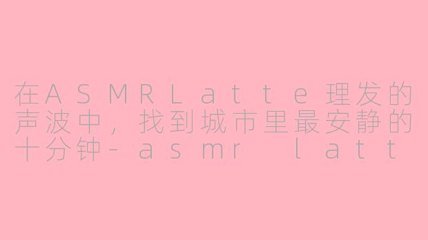 在ASMRLatte理发的声波中,找到城市里最安静的十分钟-asmr latte理发