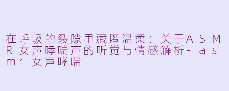 在呼吸的裂隙里藏匿温柔:关于ASMR女声哮喘声的听觉与情感解析-asmr女声哮喘