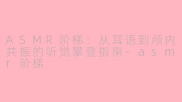 ASMR阶梯:从耳语到颅内共振的听觉攀登指南-asmr阶梯
