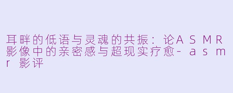 耳畔的低语与灵魂的共振：论ASMR影像中的亲密感与超现实疗愈-asmr影评