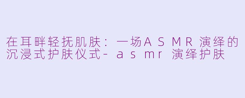 在耳畔轻抚肌肤:一场ASMR演绎的沉浸式护肤仪式-asmr演绎护肤
