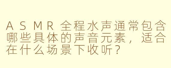 ASMR全程水声通常包含哪些具体的声音元素，适合在什么场景下收听？