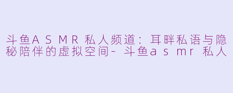 斗鱼ASMR私人频道：耳畔私语与隐秘陪伴的虚拟空间