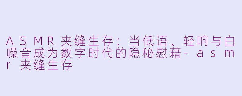 ASMR夹缝生存：当低语、轻响与白噪音成为数字时代的隐秘慰藉-asmr夹缝生存