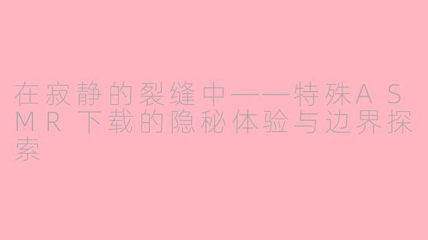 在寂静的裂缝中——特殊ASMR下载的隐秘体验与边界探索