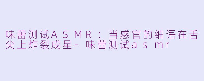 味蕾测试ASMR:当感官的细语在舌尖上炸裂成星-味蕾测试asmr