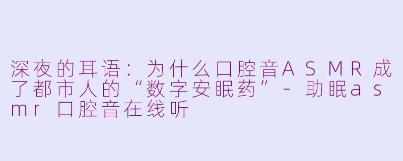 深夜的耳语:为什么口腔音ASMR成了都市人的“数字安眠药”-助眠asmr口腔音在线听