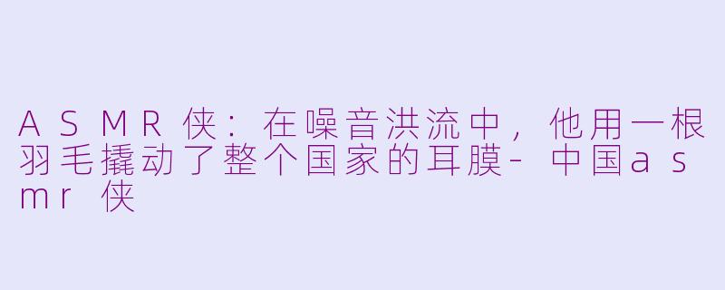 ASMR侠：在噪音洪流中，他用一根羽毛撬动了整个国家的耳膜-中国asmr侠