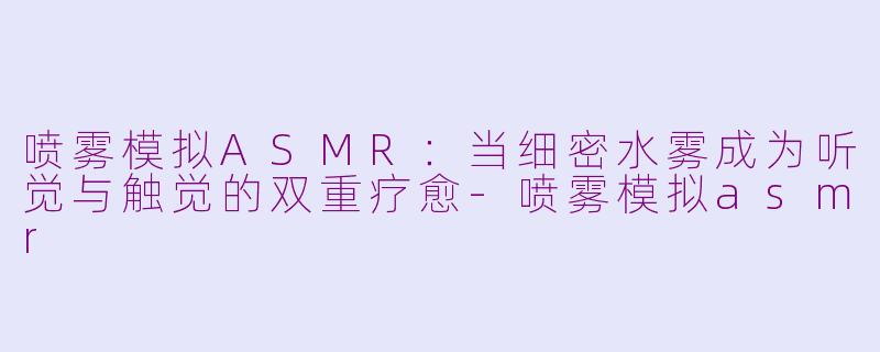 喷雾模拟ASMR：当细密水雾成为听觉与触觉的双重疗愈-喷雾模拟asmr