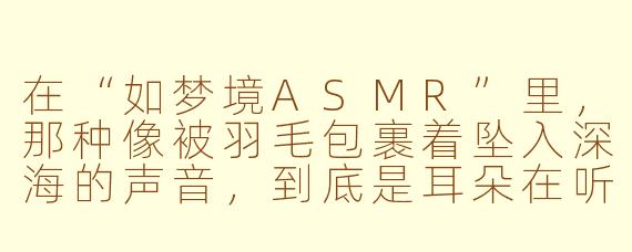 在“如梦境ASMR”里，那种像被羽毛包裹着坠入深海的声音，到底是耳朵在听，还是灵魂在触碰另一个维度的自己？