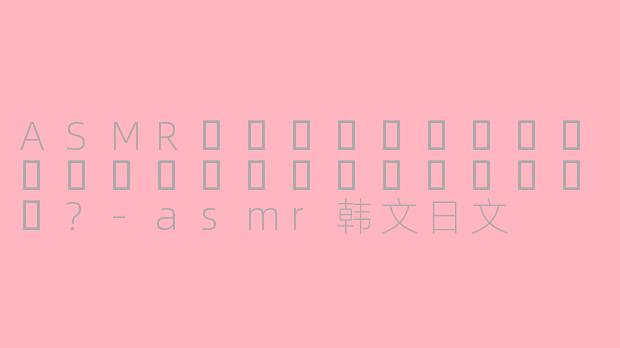 ASMR에서한글과일본어를함께사용하면어떤효과가있나요?-asmr韩文日文