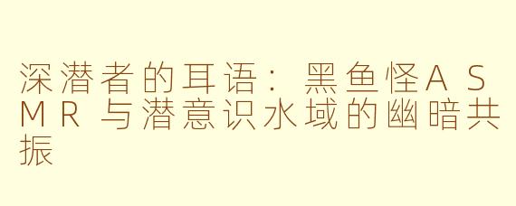 深潜者的耳语:黑鱼怪ASMR与潜意识水域的幽暗共振