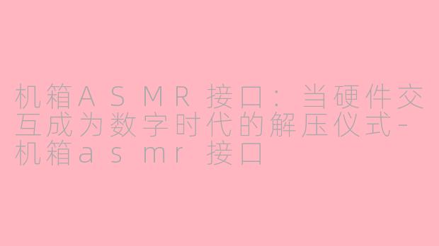 机箱ASMR接口:当硬件交互成为数字时代的解压仪式-机箱asmr接口