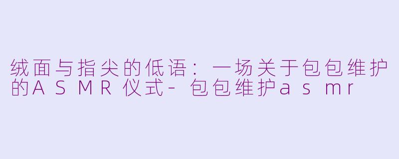 绒面与指尖的低语：一场关于包包维护的ASMR仪式-包包维护asmr