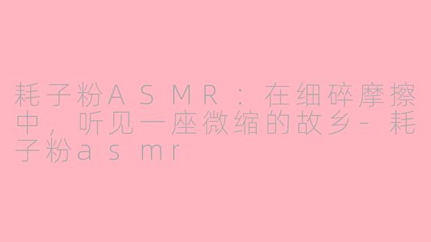 耗子粉ASMR：在细碎摩擦中，听见一座微缩的故乡-耗子粉asmr