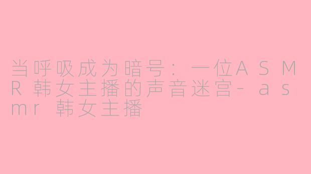 当呼吸成为暗号：一位ASMR韩女主播的声音迷宫-asmr韩女主播