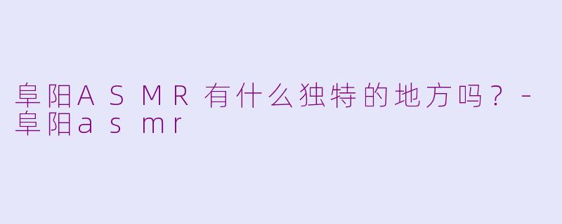 阜阳ASMR有什么独特的地方吗？-阜阳asmr