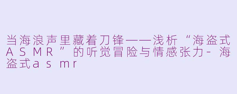 当海浪声里藏着刀锋——浅析“海盗式ASMR”的听觉冒险与情感张力-海盗式asmr