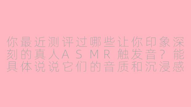 你最近测评过哪些让你印象深刻的真人ASMR触发音?能具体说说它们的音质和沉浸感差异吗?